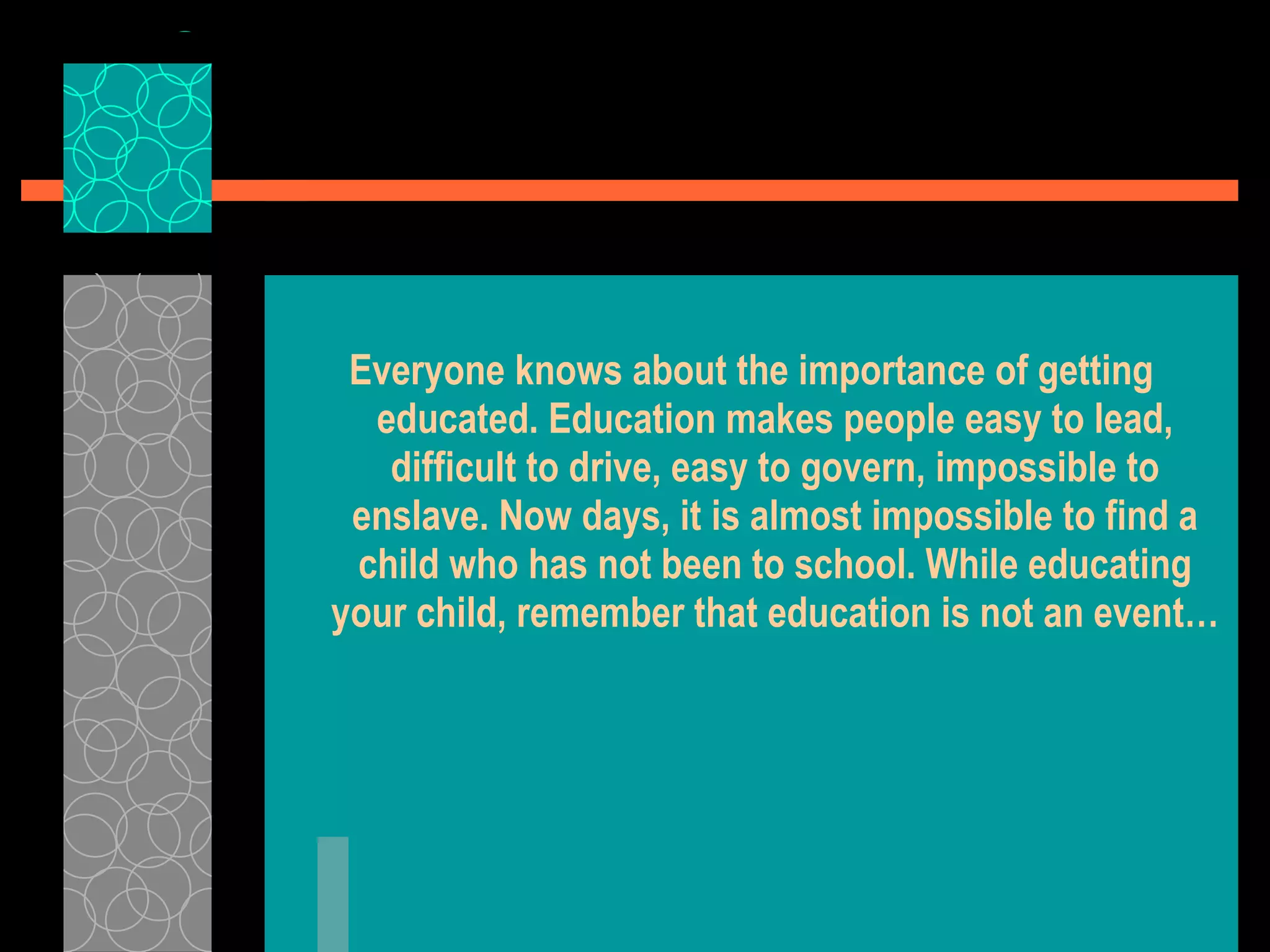 Everyone knows about the importance of getting educated. Education makes people easy to lead, difficult to drive, easy to govern, impossible to enslave. Now days, it is almost impossible to find a child who has not been to school. While educating your child, remember that education is not an event… 