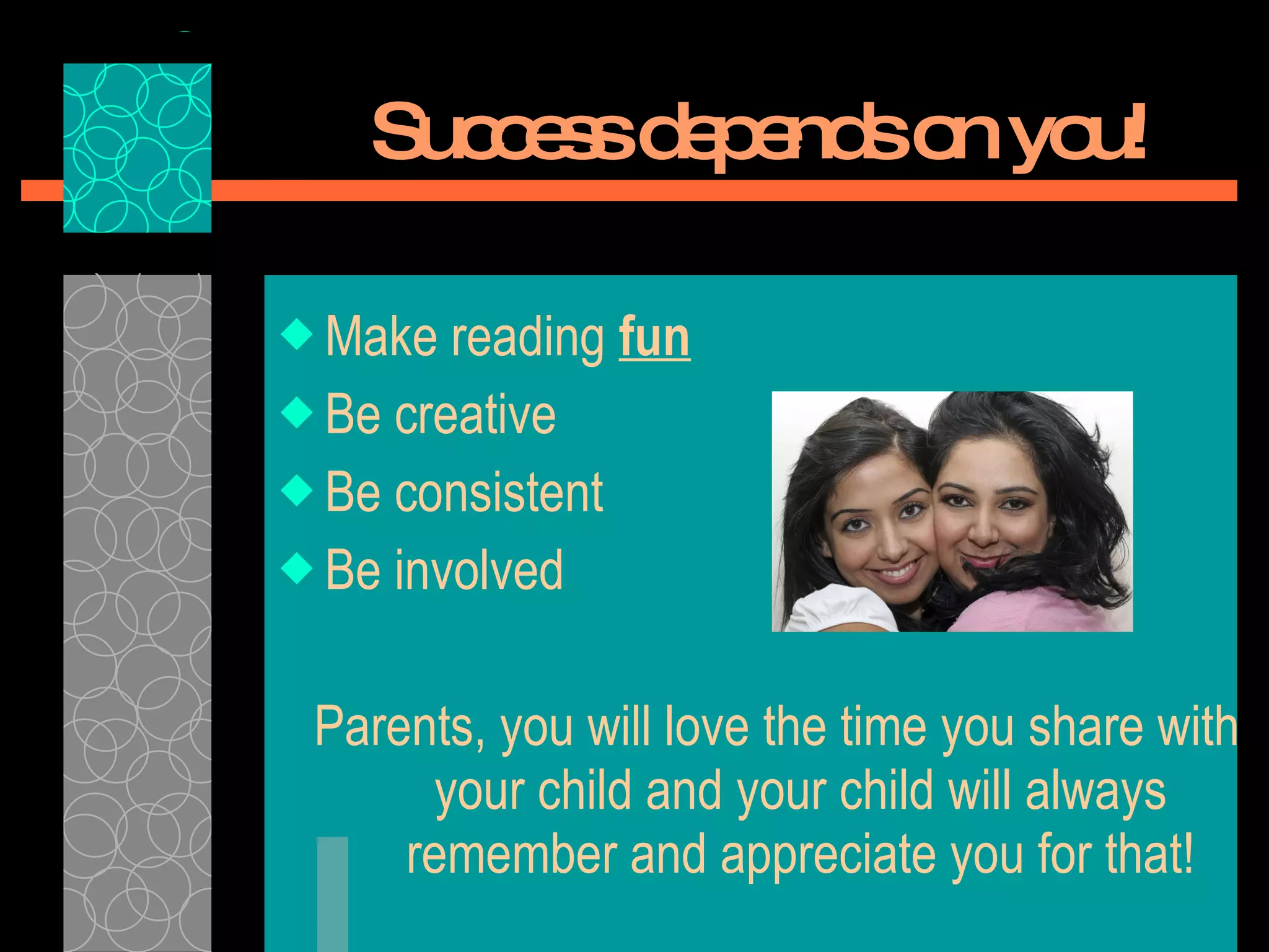 Success depends on you! Make reading  fun   Be creative Be consistent Be involved Parents, you will love the time you share with your child and your child will always remember and appreciate you for that! 