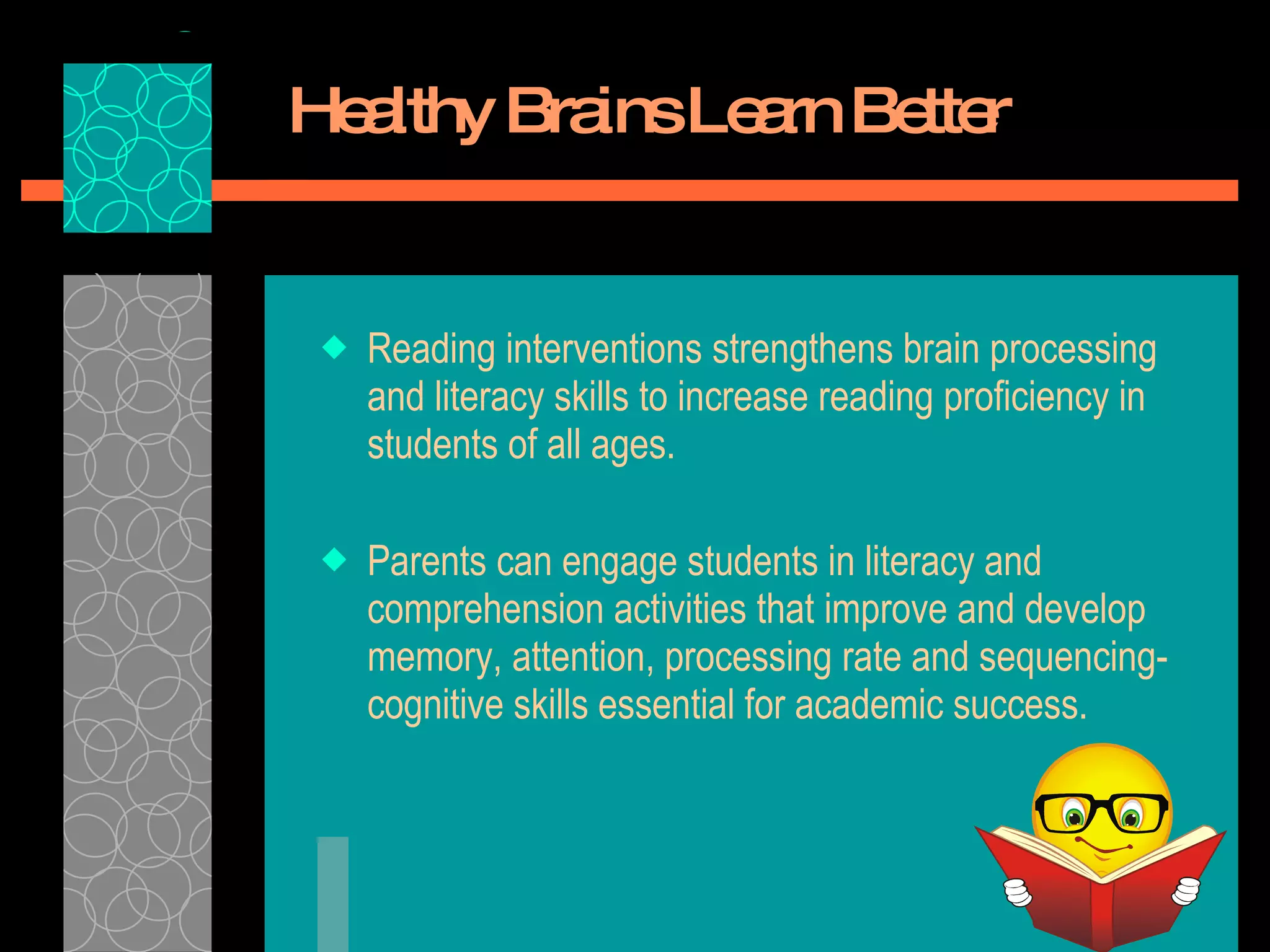 Healthy Brains Learn Better Reading interventions strengthens brain processing and literacy skills to increase reading proficiency in students of all ages.  Parents can engage students in literacy and comprehension activities that improve and develop memory, attention, processing rate and sequencing- cognitive skills essential for academic success. 
