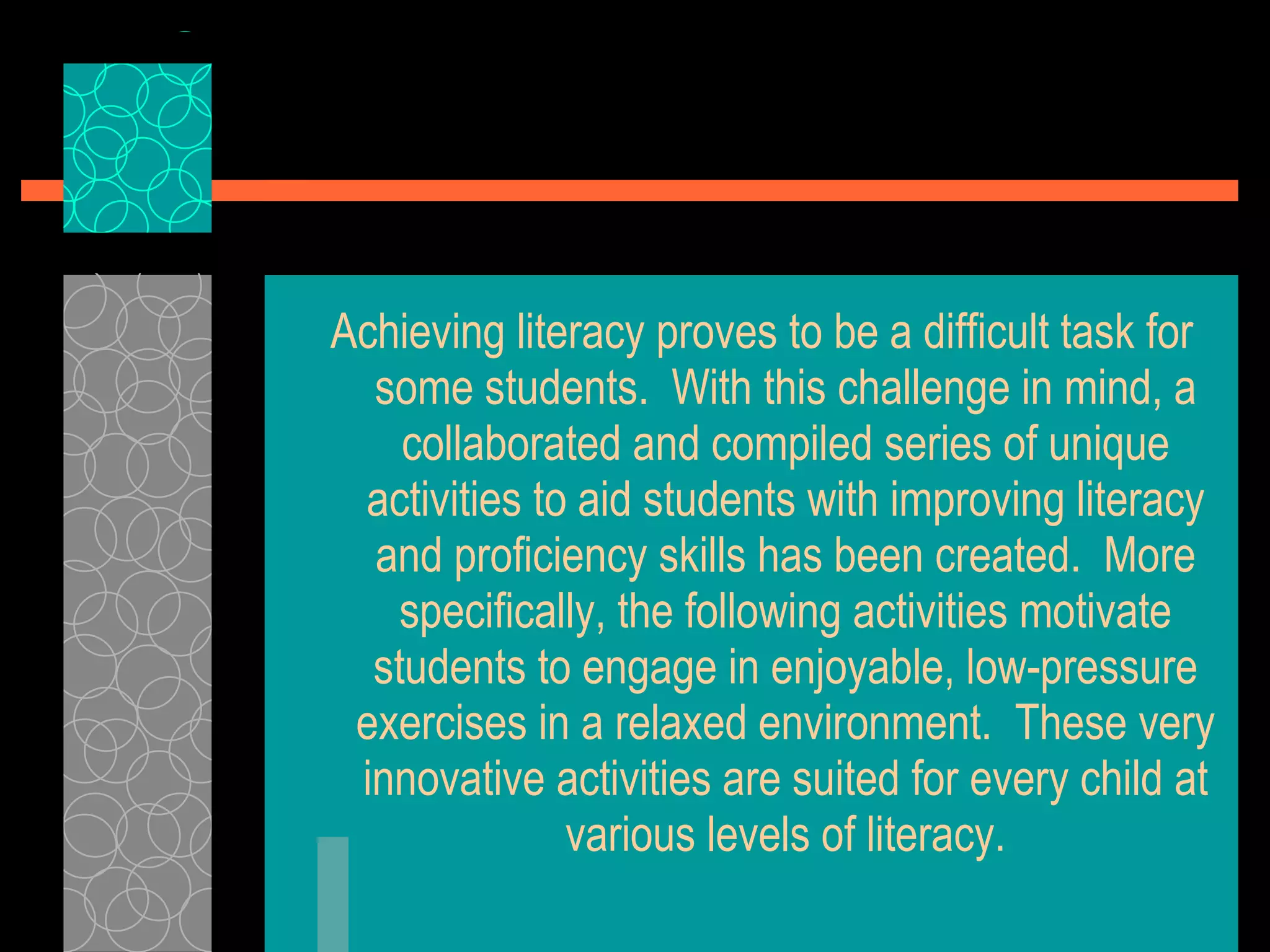 Achieving literacy proves to be a difficult task for some students.  With this challenge in mind, a collaborated and compiled series of unique activities to aid students with improving literacy and proficiency skills has been created.  More specifically, the following activities motivate students to engage in enjoyable, low-pressure exercises in a relaxed environment.  These very innovative activities are suited for every child at various levels of literacy. 