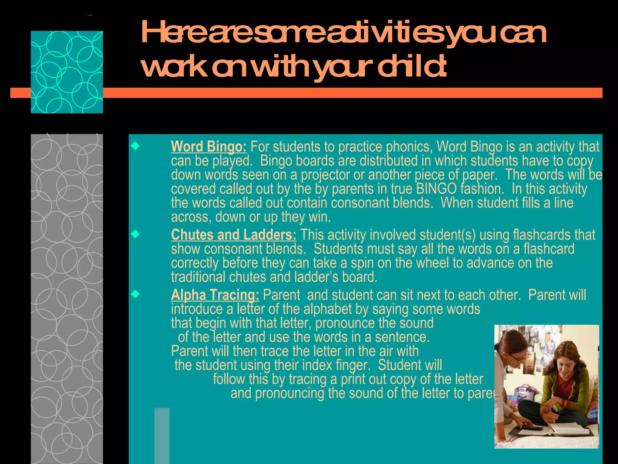 Here are some activities you can work on with your child: Word Bingo:  For students to practice phonics, Word Bingo is an activity that can be played.  Bingo boards are distributed in which students have to copy down words seen on a projector or another piece of paper.  The words will be covered called out by the by parents in true BINGO fashion.  In this activity the words called out contain consonant blends.  When student fills a line across, down or up they win.  Chutes and Ladders:  This activity involved student(s) using flashcards that show consonant blends.  Students must say all the words on a flashcard correctly before they can take a spin on the wheel to advance on the traditional chutes and ladder’s board.  Alpha Tracing:  Parent  and student can sit next to each other.  Parent will introduce a letter of the alphabet by saying some words  that begin with that letter, pronounce the sound  of the letter and use the words in a sentence.  Parent will then trace the letter in the air with  the student using their index finger.  Student will  follow this by tracing a print out copy of the letter  and pronouncing the sound of the letter to parent. 
