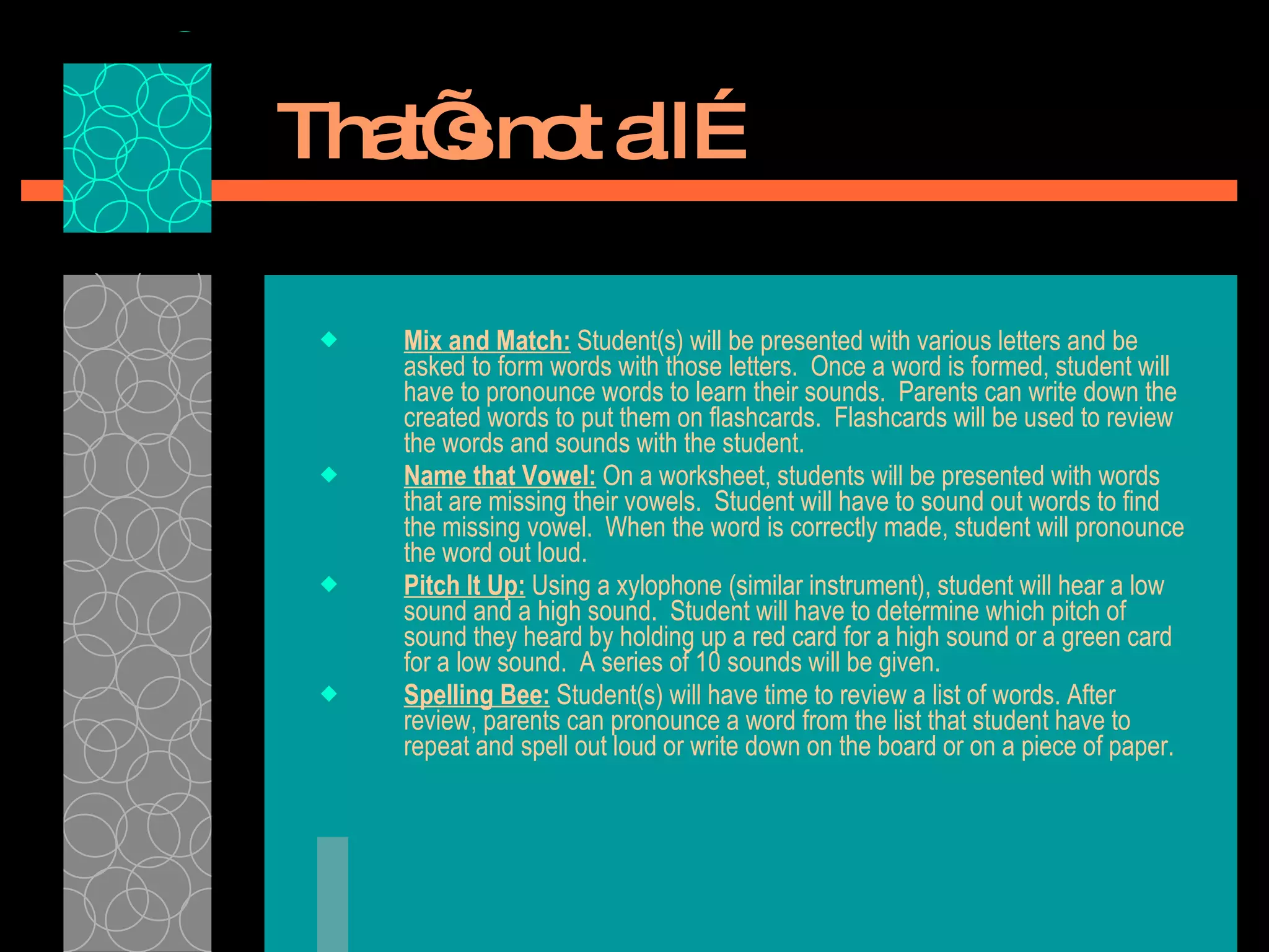 That’s not all… Mix and Match:  Student(s) will be presented with various letters and be asked to form words with those letters.  Once a word is formed, student will have to pronounce words to learn their sounds.  Parents can write down the created words to put them on flashcards.  Flashcards will be used to review the words and sounds with the student.  Name that Vowel:  On a worksheet, students will be presented with words that are missing their vowels.  Student will have to sound out words to find the missing vowel.  When the word is correctly made, student will pronounce the word out loud.  Pitch It Up:  Using a xylophone (similar instrument), student will hear a low sound and a high sound.  Student will have to determine which pitch of sound they heard by holding up a red card for a high sound or a green card for a low sound.  A series of 10 sounds will be given.  Spelling Bee:  Student(s) will have time to review a list of words. After review, parents can pronounce a word from the list that student have to repeat and spell out loud or write down on the board or on a piece of paper.  