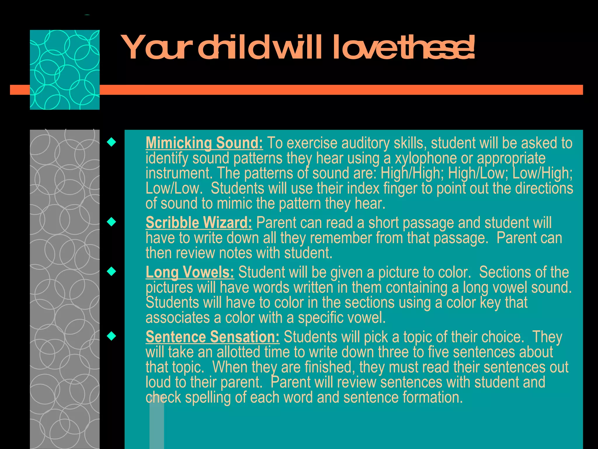 Your child will love these! Mimicking Sound:  To exercise auditory skills, student will be asked to identify sound patterns they hear using a xylophone or appropriate instrument. The patterns of sound are: High/High; High/Low; Low/High; Low/Low.  Students will use their index finger to point out the directions of sound to mimic the pattern they hear.  Scribble Wizard:  Parent can read a short passage and student will have to write down all they remember from that passage.  Parent can then review notes with student.  Long Vowels:  Student will be given a picture to color.  Sections of the pictures will have words written in them containing a long vowel sound.  Students will have to color in the sections using a color key that associates a color with a specific vowel.  Sentence Sensation:  Students will pick a topic of their choice.  They will take an allotted time to write down three to five sentences about that topic.  When they are finished, they must read their sentences out loud to their parent.  Parent will review sentences with student and check spelling of each word and sentence formation.  