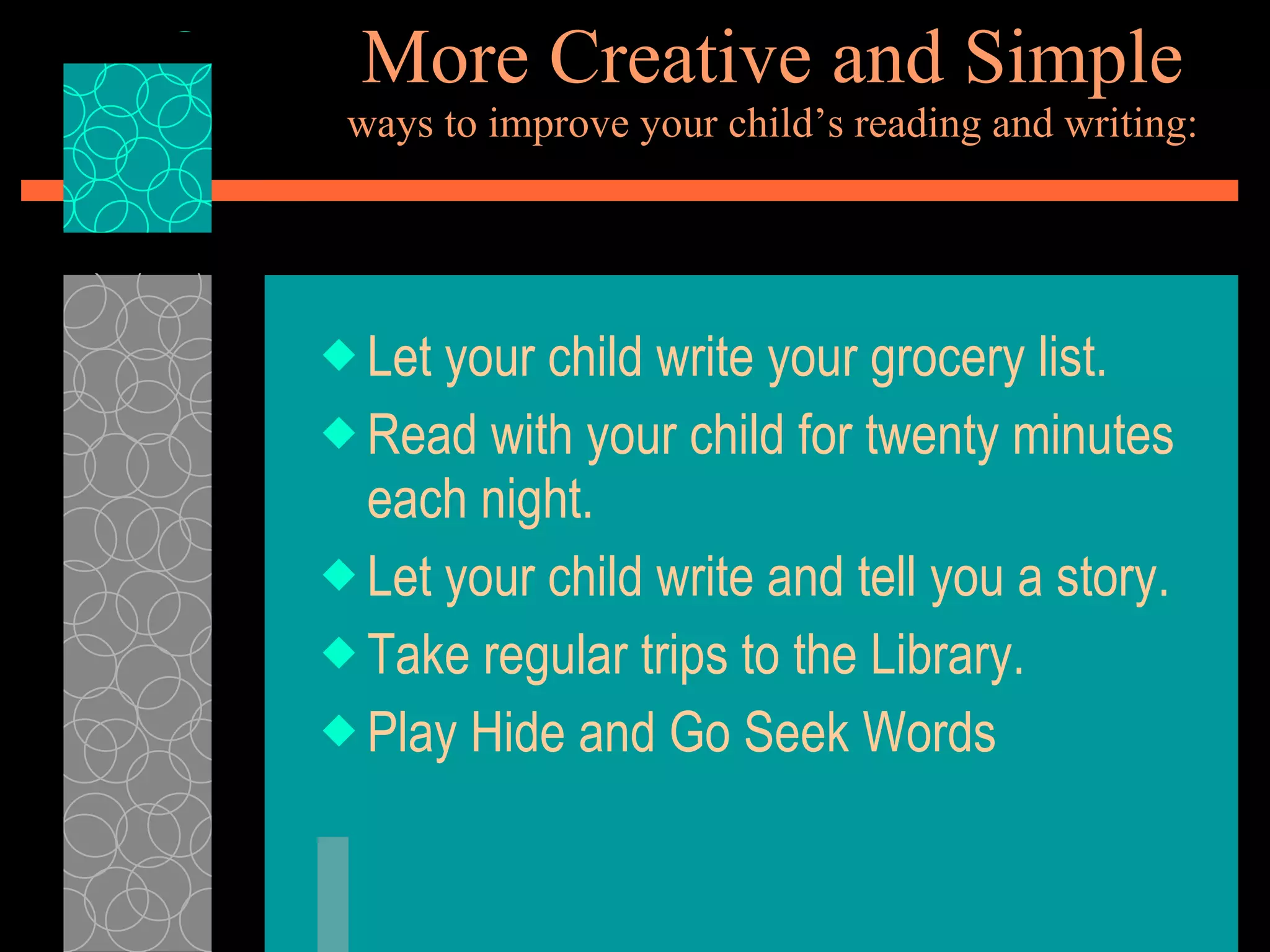 More Creative and Simple ways to improve your child’s reading and writing: Let your child write your grocery list. Read with your child for twenty minutes each night. Let your child write and tell you a story.  Take regular trips to the Library. Play Hide and Go Seek Words 