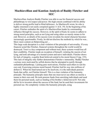 Machiavellian and Kantian Analysis of Buddy Fletcher and
SEC
Machiavellian Analysis Buddy Fletcher was able to use his financial success and
philanthropy to win respect and power. His high esteem combined with his ability
to deliver strong profits lead to blind deference. As Machiavelli wrote, he who is
highly esteemed is not easily conspired against 11 (Ch. 19). In the beginning of his
career, Fletcher embodies the spirit of a Machiavellian leader by commanding
influence through his success. However, in the spirit of Kant, he seems to adhere to
strong moral principles, such as not lying and using others as merely means to his
end. However, as details of his success were revealed, his moral character becomes
increasingly questionable. Firstly, he did not disclose the methods by which he was...
Show more content on Helpwriting.net ...
This large scale deception is a clear violation of the principle of universality. If every
financier acted like Fletcher, financial systems throughout the world would be
destroyed. Trust is a key component and without trust, these systems would lose all
their credibility. Fletcher made an exception of himself, violating the maxim of not
lying, and took advantage of a trusted system and naive individuals. Fletcher shows
his lack of integrity, a quality Kant believed central to his moral theory12 (pg. 155).
This lack of integrity only further demonstrates Fletcher s immorality. Buddy Fletcher
s actions were motivated by selfish desires that he attempted to justify through
outlandish philanthropy. Lacking pure motivations, Fletcher used others to suit his
own end. Exercising extreme moral hazard, Fletcher lied his way into millions of
dollars12. When his fund turned out to be insolvent, it is the individuals pension
funds that suffer, not Fletcher himself. This is a clear violation of the humanity
principle. The humanity principle states that one must never use others as merely a
means to their own end. He took pension funds from unwitting individuals and used
them for personal needs, such as funding of his brother s failed movie10. Not only
did he lie to investors about the success of the fund, but he used their investments for
personal use. He completely violates the humanity principle, using
 