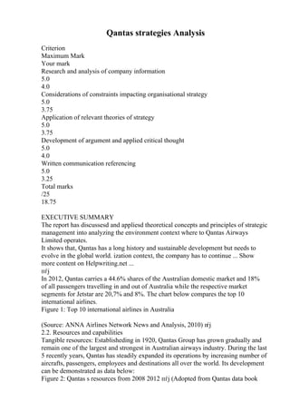 Qantas strategies Analysis
Criterion
Maximum Mark
Your mark
Research and analysis of company information
5.0
4.0
Considerations of constraints impacting organisational strategy
5.0
3.75
Application of relevant theories of strategy
5.0
3.75
Development of argument and applied critical thought
5.0
4.0
Written communication referencing
5.0
3.25
Total marks
/25
18.75
EXECUTIVE SUMMARY
The report has discussesd and appliesd theoretical concepts and principles of strategic
management into analyzing the environment context where to Qantas Airways
Limited operates.
It shows that, Qantas has a long history and sustainable development but needs to
evolve in the global world. ization context, the company has to continue ... Show
more content on Helpwriting.net ...
пѓј
In 2012, Qantas carries a 44.6% shares of the Australian domestic market and 18%
of all passengers travelling in and out of Australia while the respective market
segments for Jetstar are 20,7% and 8%. The chart below compares the top 10
international airlines.
Figure 1: Top 10 international airlines in Australia
(Source: ANNA Airlines Network News and Analysis, 2010) п
ѓј
2.2. Resources and capabilities
Tangible resources: Establisheding in 1920, Qantas Group has grown gradually and
remain one of the largest and strongest in Australian airways industry. During the last
5 recently years, Qantas has steadily expanded its operations by increasing number of
aircrafts, passengers, employees and destinations all over the world. Its development
can be demonstrated as data below:
Figure 2: Qantas s resources from 2008 2012 пѓј (Adopted from Qantas data book
 
