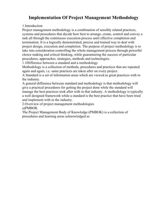 Implementation Of Project Management Methodology
1.Introduction
Project management methodology is a combination of sensibly related practices,
systems and procedures that decide how best to arrange, create, control and convey a
task all through the continuous execution process until effective completion and
termination. It is a logically demonstrated, precise and trained way to deal with
project design, execution and completion. The purpose of project methodology is to
take into consideration controlling the whole management process through powerful
choice making and critical thinking, while guaranteeing the success of particular
procedures, approaches, strategies, methods and technologies.
1.1Difference between a standard and a methodology
Methodology is a collection of methods, procedures and practices that are repeated
again and again, i.e. same practices are taken after on every project.
A Standard is a set of information areas which are viewed as great practices with in
the industry.
A general difference between standard and methodology is that methodology will
give a practical procedures for getting the project done while the standard will
manage the best practices took after with in that industry. A methodology is typically
a well designed framework while a standard is the best practice that have been tried
and implement with in the industry.
2.Overview of project management methodologies
a)PMBOK
The Project Management Body of Knowledge (PMBOK) is a collection of
procedures and learning areas acknowledged as
 