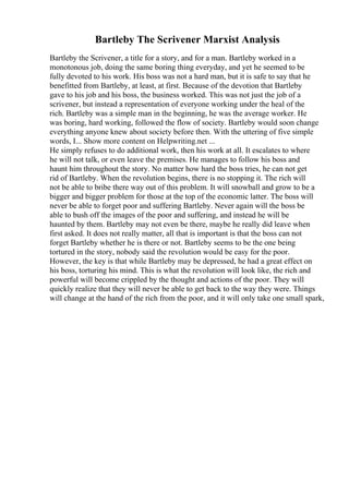 Bartleby The Scrivener Marxist Analysis
Bartleby the Scrivener, a title for a story, and for a man. Bartleby worked in a
monotonous job, doing the same boring thing everyday, and yet he seemed to be
fully devoted to his work. His boss was not a hard man, but it is safe to say that he
benefitted from Bartleby, at least, at first. Because of the devotion that Bartleby
gave to his job and his boss, the business worked. This was not just the job of a
scrivener, but instead a representation of everyone working under the heal of the
rich. Bartleby was a simple man in the beginning, he was the average worker. He
was boring, hard working, followed the flow of society. Bartleby would soon change
everything anyone knew about society before then. With the uttering of five simple
words, I... Show more content on Helpwriting.net ...
He simply refuses to do additional work, then his work at all. It escalates to where
he will not talk, or even leave the premises. He manages to follow his boss and
haunt him throughout the story. No matter how hard the boss tries, he can not get
rid of Bartleby. When the revolution begins, there is no stopping it. The rich will
not be able to bribe there way out of this problem. It will snowball and grow to be a
bigger and bigger problem for those at the top of the economic latter. The boss will
never be able to forget poor and suffering Bartleby. Never again will the boss be
able to bush off the images of the poor and suffering, and instead he will be
haunted by them. Bartleby may not even be there, maybe he really did leave when
first asked. It does not really matter, all that is important is that the boss can not
forget Bartleby whether he is there or not. Bartleby seems to be the one being
tortured in the story, nobody said the revolution would be easy for the poor.
However, the key is that while Bartleby may be depressed, he had a great effect on
his boss, torturing his mind. This is what the revolution will look like, the rich and
powerful will become crippled by the thought and actions of the poor. They will
quickly realize that they will never be able to get back to the way they were. Things
will change at the hand of the rich from the poor, and it will only take one small spark,
 