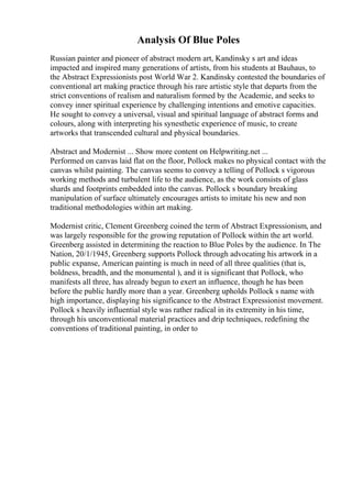 Analysis Of Blue Poles
Russian painter and pioneer of abstract modern art, Kandinsky s art and ideas
impacted and inspired many generations of artists, from his students at Bauhaus, to
the Abstract Expressionists post World War 2. Kandinsky contested the boundaries of
conventional art making practice through his rare artistic style that departs from the
strict conventions of realism and naturalism formed by the Academie, and seeks to
convey inner spiritual experience by challenging intentions and emotive capacities.
He sought to convey a universal, visual and spiritual language of abstract forms and
colours, along with interpreting his synesthetic experience of music, to create
artworks that transcended cultural and physical boundaries.
Abstract and Modernist ... Show more content on Helpwriting.net ...
Performed on canvas laid flat on the floor, Pollock makes no physical contact with the
canvas whilst painting. The canvas seems to convey a telling of Pollock s vigorous
working methods and turbulent life to the audience, as the work consists of glass
shards and footprints embedded into the canvas. Pollock s boundary breaking
manipulation of surface ultimately encourages artists to imitate his new and non
traditional methodologies within art making.
Modernist critic, Clement Greenberg coined the term of Abstract Expressionism, and
was largely responsible for the growing reputation of Pollock within the art world.
Greenberg assisted in determining the reaction to Blue Poles by the audience. In The
Nation, 20/1/1945, Greenberg supports Pollock through advocating his artwork in a
public expanse, American painting is much in need of all three qualities (that is,
boldness, breadth, and the monumental ), and it is significant that Pollock, who
manifests all three, has already begun to exert an influence, though he has been
before the public hardly more than a year. Greenberg upholds Pollock s name with
high importance, displaying his significance to the Abstract Expressionist movement.
Pollock s heavily influential style was rather radical in its extremity in his time,
through his unconventional material practices and drip techniques, redefining the
conventions of traditional painting, in order to
 