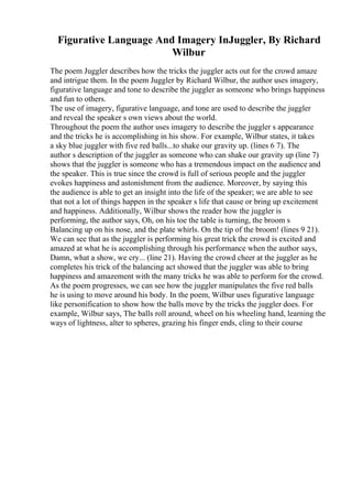 Figurative Language And Imagery InJuggler, By Richard
Wilbur
The poem Juggler describes how the tricks the juggler acts out for the crowd amaze
and intrigue them. In the poem Juggler by Richard Wilbur, the author uses imagery,
figurative language and tone to describe the juggler as someone who brings happiness
and fun to others.
The use of imagery, figurative language, and tone are used to describe the juggler
and reveal the speaker s own views about the world.
Throughout the poem the author uses imagery to describe the juggler s appearance
and the tricks he is accomplishing in his show. For example, Wilbur states, it takes
a sky blue juggler with five red balls...to shake our gravity up. (lines 6 7). The
author s description of the juggler as someone who can shake our gravity up (line 7)
shows that the juggler is someone who has a tremendous impact on the audience and
the speaker. This is true since the crowd is full of serious people and the juggler
evokes happiness and astonishment from the audience. Moreover, by saying this
the audience is able to get an insight into the life of the speaker; we are able to see
that not a lot of things happen in the speaker s life that cause or bring up excitement
and happiness. Additionally, Wilbur shows the reader how the juggler is
performing, the author says, Oh, on his toe the table is turning, the broom s
Balancing up on his nose, and the plate whirls. On the tip of the broom! (lines 9 21).
We can see that as the juggler is performing his great trick the crowd is excited and
amazed at what he is accomplishing through his performance when the author says,
Damn, what a show, we cry... (line 21). Having the crowd cheer at the juggler as he
completes his trick of the balancing act showed that the juggler was able to bring
happiness and amazement with the many tricks he was able to perform for the crowd.
As the poem progresses, we can see how the juggler manipulates the five red balls
he is using to move around his body. In the poem, Wilbur uses figurative language
like personification to show how the balls move by the tricks the juggler does. For
example, Wilbur says, The balls roll around, wheel on his wheeling hand, learning the
ways of lightness, alter to spheres, grazing his finger ends, cling to their course
 