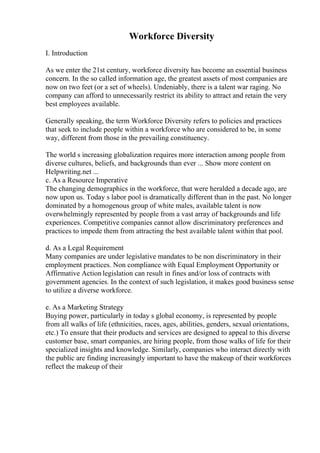 Workforce Diversity
I. Introduction
As we enter the 21st century, workforce diversity has become an essential business
concern. In the so called information age, the greatest assets of most companies are
now on two feet (or a set of wheels). Undeniably, there is a talent war raging. No
company can afford to unnecessarily restrict its ability to attract and retain the very
best employees available.
Generally speaking, the term Workforce Diversity refers to policies and practices
that seek to include people within a workforce who are considered to be, in some
way, different from those in the prevailing constituency.
The world s increasing globalization requires more interaction among people from
diverse cultures, beliefs, and backgrounds than ever ... Show more content on
Helpwriting.net ...
c. As a Resource Imperative
The changing demographics in the workforce, that were heralded a decade ago, are
now upon us. Today s labor pool is dramatically different than in the past. No longer
dominated by a homogenous group of white males, available talent is now
overwhelmingly represented by people from a vast array of backgrounds and life
experiences. Competitive companies cannot allow discriminatory preferences and
practices to impede them from attracting the best available talent within that pool.
d. As a Legal Requirement
Many companies are under legislative mandates to be non discriminatory in their
employment practices. Non compliance with Equal Employment Opportunity or
Affirmative Action legislation can result in fines and/or loss of contracts with
government agencies. In the context of such legislation, it makes good business sense
to utilize a diverse workforce.
e. As a Marketing Strategy
Buying power, particularly in today s global economy, is represented by people
from all walks of life (ethnicities, races, ages, abilities, genders, sexual orientations,
etc.) To ensure that their products and services are designed to appeal to this diverse
customer base, smart companies, are hiring people, from those walks of life for their
specialized insights and knowledge. Similarly, companies who interact directly with
the public are finding increasingly important to have the makeup of their workforces
reflect the makeup of their
 