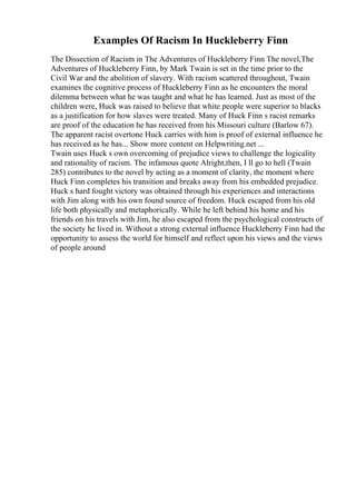 Examples Of Racism In Huckleberry Finn
The Dissection of Racism in The Adventures of Huckleberry Finn The novel,The
Adventures of Huckleberry Finn, by Mark Twain is set in the time prior to the
Civil War and the abolition of slavery. With racism scattered throughout, Twain
examines the cognitive process of Huckleberry Finn as he encounters the moral
dilemma between what he was taught and what he has learned. Just as most of the
children were, Huck was raised to believe that white people were superior to blacks
as a justification for how slaves were treated. Many of Huck Finn s racist remarks
are proof of the education he has received from his Missouri culture (Barlow 67).
The apparent racist overtone Huck carries with him is proof of external influence he
has received as he has... Show more content on Helpwriting.net ...
Twain uses Huck s own overcoming of prejudice views to challenge the logicality
and rationality of racism. The infamous quote Alright,then, I ll go to hell (Twain
285) contributes to the novel by acting as a moment of clarity, the moment where
Huck Finn completes his transition and breaks away from his embedded prejudice.
Huck s hard fought victory was obtained through his experiences and interactions
with Jim along with his own found source of freedom. Huck escaped from his old
life both physically and metaphorically. While he left behind his home and his
friends on his travels with Jim, he also escaped from the psychological constructs of
the society he lived in. Without a strong external influence Huckleberry Finn had the
opportunity to assess the world for himself and reflect upon his views and the views
of people around
 