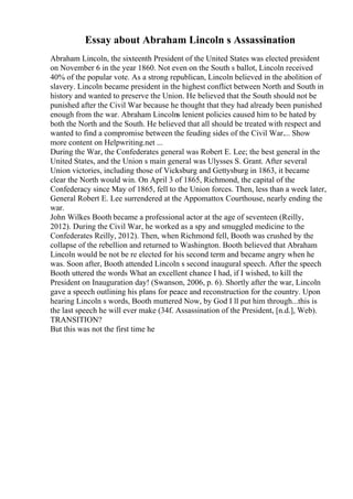 Essay about Abraham Lincoln s Assassination
Abraham Lincoln, the sixteenth President of the United States was elected president
on November 6 in the year 1860. Not even on the South s ballot, Lincoln received
40% of the popular vote. As a strong republican, Lincoln believed in the abolition of
slavery. Lincoln became president in the highest conflict between North and South in
history and wanted to preserve the Union. He believed that the South should not be
punished after the Civil War because he thought that they had already been punished
enough from the war. Abraham Lincolns lenient policies caused him to be hated by
both the North and the South. He believed that all should be treated with respect and
wanted to find a compromise between the feuding sides of the Civil War.... Show
more content on Helpwriting.net ...
During the War, the Confederates general was Robert E. Lee; the best general in the
United States, and the Union s main general was Ulysses S. Grant. After several
Union victories, including those of Vicksburg and Gettysburg in 1863, it became
clear the North would win. On April 3 of 1865, Richmond, the capital of the
Confederacy since May of 1865, fell to the Union forces. Then, less than a week later,
General Robert E. Lee surrendered at the Appomattox Courthouse, nearly ending the
war.
John Wilkes Booth became a professional actor at the age of seventeen (Reilly,
2012). During the Civil War, he worked as a spy and smuggled medicine to the
Confederates Reilly, 2012). Then, when Richmond fell, Booth was crushed by the
collapse of the rebellion and returned to Washington. Booth believed that Abraham
Lincoln would be not be re elected for his second term and became angry when he
was. Soon after, Booth attended Lincoln s second inaugural speech. After the speech
Booth uttered the words What an excellent chance I had, if I wished, to kill the
President on Inauguration day! (Swanson, 2006, p. 6). Shortly after the war, Lincoln
gave a speech outlining his plans for peace and reconstruction for the country. Upon
hearing Lincoln s words, Booth muttered Now, by God I ll put him through...this is
the last speech he will ever make (34f. Assassination of the President, [n.d.], Web).
TRANSITION?
But this was not the first time he
 