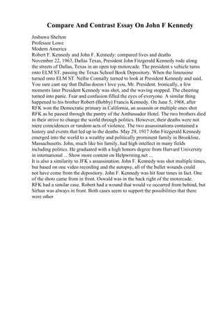 Compare And Contrast Essay On John F Kennedy
Joshuwa Shelton
Professor Lowe
Modern America
Robert F. Kennedy and John F. Kennedy: compared lives and deaths
November 22, 1963, Dallas Texas, President John Fitzgerald Kennedy rode along
the streets of Dallas, Texas in an open top motorcade. The president s vehicle turns
onto ELM ST. passing the Texas School Book Depository. When the limousine
turned onto ELM ST. Nellie Connally turned to look at President Kennedy and said,
You sure cant say that Dallas doesn t love you, Mr. President. Ironically, a few
moments later President Kennedy was shot, and the waving stopped. The cheering
turned into panic. Fear and confusion filled the eyes of everyone. A similar thing
happened to his brother Robert (Bobby) Francis Kennedy. On June 5, 1968, after
RFK won the Democratic primary in California, an assassin or multiple ones shot
RFK as he passed through the pantry of the Ambassador Hotel. The two brothers died
in their strive to change the world through politics. However, their deaths were not
mere coincidences or random acts of violence. The two assassinations contained a
history and events that led up to the deaths. May 29, 1917 John Fitzgerald Kennedy
emerged into the world to a wealthy and politically prominent family in Brookline,
Massachusetts. John, much like his family, had high intellect in many fields
including politics. He graduated with a high honors degree from Harvard University
in international ... Show more content on Helpwriting.net ...
It is also a similarity to JFK s assassination. John F. Kennedy was shot multiple times,
but based on one video recording and the autopsy, all of the bullet wounds could
not have come from the depository. John F. Kennedy was hit four times in fact. One
of the shots came from in front. Oswald was in the back right of the motorcade.
RFK had a similar case. Robert had a wound that would ve occurred from behind, but
Sirhan was always in front. Both cases seem to support the possibilities that there
were other
 