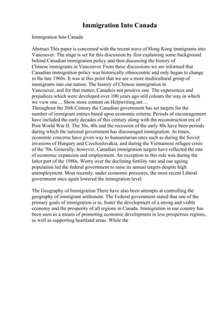 Immigration Into Canada
Immigration Into Canada
Abstract This paper is concerned with the recent wave of Hong Kong immigrants into
Vancouver. The stage is set for this discussion by first explaining some background
behind Canadian immigration policy and then discussing the history of
Chinese immigrants in Vancouver. From these discussions we are informed that
Canadian immigration policy was historically ethnocentric and only began to change
in the late 1960s. It was at this point that we see a more multicultural group of
immigrants into our nation. The history of Chinese immigration in
Vancouver, and for that matter, Canadais not positive one. The experiences and
prejudices which were developed over 100 years ago still colours the way in which
we view one ... Show more content on Helpwriting.net ...
Throughout the 20th Century the Canadian government has set targets for the
number of immigrant entries based upon economic criteria. Periods of encouragement
have included the early decades of this century along with the reconstruction era of
Post World War II. The 30s, 40s and the recession of the early 80s have been periods
during which the national government has discouraged immigration. At times,
economic concerns have given way to humanitarian ones such as during the Soviet
invasions of Hungary and Czechoslovakia, and during the Vietnamese refugee crisis
of the 70s. Generally, however, Canadian immigration targets have reflected the rate
of economic expansion and employment. An exception to this rule was during the
latter part of the 1980s. Worry over the declining fertility rate and our ageing
population led the federal government to raise its annual targets despite high
unemployment. Most recently, under economic pressures, the most recent Liberal
government once again lowered the immigration level.
The Geography of Immigration There have also been attempts at controlling the
geography of immigrant settlement. The Federal government stated that one of the
primary goals of immigration is to, foster the development of a strong and viable
economy and the prosperity of all regions in Canada. Immigration in our country has
been seen as a means of promoting economic development in less prosperous regions,
as well as supporting heartland areas. While the
 