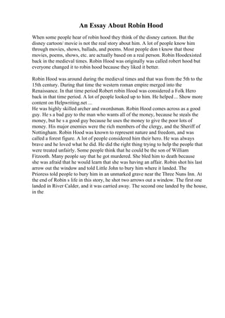 An Essay About Robin Hood
When some people hear of robin hood they think of the disney cartoon. But the
disney cartoon/ movie is not the real story about him. A lot of people know him
through movies, shows, ballads, and poems. Most people don t know that those
movies, poems, shows, etc. are actually based on a real person. Robin Hoodexisted
back in the medieval times. Robin Hood was originally was called robert hood but
everyone changed it to robin hood because they liked it better.
Robin Hood was around during the medieval times and that was from the 5th to the
15th century. During that time the western roman empire merged into the
Renaissance. In that time period Robert robin Hood was considered a Folk Hero
back in that time period. A lot of people looked up to him. He helped... Show more
content on Helpwriting.net ...
He was highly skilled archer and swordsman. Robin Hood comes across as a good
guy. He s a bad guy to the man who wants all of the money, because he steals the
money, but he s a good guy because he uses the money to give the poor lots of
money. His major enemies were the rich members of the clergy, and the Sheriff of
Nottingham. Robin Hood was known to represent nature and freedom, and was
called a forest figure. A lot of people considered him their hero. He was always
brave and he loved what he did. He did the right thing trying to help the people that
were treated unfairly. Some people think that he could be the son of William
Fitzooth. Many people say that he got murdered. She bled him to death because
she was afraid that he would learn that she was having an affair. Robin shot his last
arrow out the window and told Little John to bury him where it landed. The
Prioress told people to bury him in an unmarked grave near the Three Nuns Inn. At
the end of Robin s life in this story, he shot two arrows out a window. The first one
landed in River Calder, and it was carried away. The second one landed by the house,
in the
 
