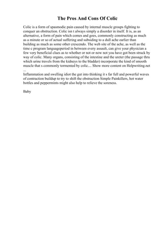 The Pros And Cons Of Colic
Colic is a form of spasmodic pain caused by internal muscle groups fighting to
conquer an obstruction. Colic isn t always simply a disorder in itself. It is, as an
alternative, a form of pain which comes and goes, commonly constructing as much
as a minute or so of actual suffering and subsiding to a dull ache earlier than
building as much as some other crescendo. The web site of the ache, as well as the
time c program languageperiod in between every assault, can give your physician a
few very beneficial clues as to whether or not or now not you have got been struck by
way of colic. Many organs, consisting of the intestine and the ureter (the passage thru
which urine travels from the kidneys to the bladder) incorporate the kind of smooth
muscle that s commonly tormented by colic.... Show more content on Helpwriting.net
...
Inflammation and swelling idiot the gut into thinking it s far full and powerful waves
of contraction buildup to try to shift the obstruction Simple Painkillers, hot water
bottles and peppermints might also help to relieve the soreness.
Baby
 