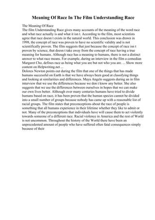 Meaning Of Race In The Film Understanding Race
The Meaning Of Race
The film Understanding Race gives many accounts of the meaning of the word race
and what race actually is and what it isn t. According to the film, most scientists
agree that race doesn t exists in the natural world. This conclusion was drawn in
1998, the concept of race was proven to have no scientific validity and is not
scientifically proven. The film suggests that just because the concept of race isn t
proven by science, that doesn t take away from the concept of race having a true
meaning for humans. Although race has a meaning to humans, there is not a distinct
answer to what race means. For example, during an interview in the film a comedian
Margaret Cho, defines race as being what you are but not who you are. ... Show more
content on Helpwriting.net ...
Dolores Newton points out during the film that one of the things that has made
humans successful on Earth is that we have always been good at classifying things
and looking at similarities and differences. Maya Angelo suggests during an in film
interview that we use the differences because we don t know any better. She also
suggests that we use the differences between ourselves in hopes that we can make
our own lives better. Although over many centuries humans have tried to divide
humans based on race, it has been proven that the human species cannot be divided
into a small number of groups because nobody has came up with a reasonable list of
racial groups. The film states that preconceptions about the race of people is
something that all humans experience in their lifetime whether they like to admit or
not. Many of the preconceptions that individuals have will cause them to act violently
towards someone of a different race. Racial violence in America and the rest of World
is not uncommon. Throughout the history of the World there have been an
unprecedented amount of people who have suffered often fatal consequences simply
because of their
 