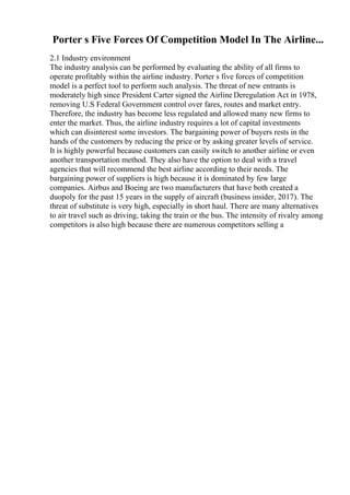 Porter s Five Forces Of Competition Model In The Airline...
2.1 Industry environment
The industry analysis can be performed by evaluating the ability of all firms to
operate profitably within the airline industry. Porter s five forces of competition
model is a perfect tool to perform such analysis. The threat of new entrants is
moderately high since President Carter signed the Airline Deregulation Act in 1978,
removing U.S Federal Government control over fares, routes and market entry.
Therefore, the industry has become less regulated and allowed many new firms to
enter the market. Thus, the airline industry requires a lot of capital investments
which can disinterest some investors. The bargaining power of buyers rests in the
hands of the customers by reducing the price or by asking greater levels of service.
It is highly powerful because customers can easily switch to another airline or even
another transportation method. They also have the option to deal with a travel
agencies that will recommend the best airline according to their needs. The
bargaining power of suppliers is high because it is dominated by few large
companies. Airbus and Boeing are two manufacturers that have both created a
duopoly for the past 15 years in the supply of aircraft (business insider, 2017). The
threat of substitute is very high, especially in short haul. There are many alternatives
to air travel such as driving, taking the train or the bus. The intensity of rivalry among
competitors is also high because there are numerous competitors selling a
 