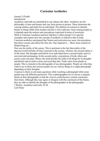 Cartesian Aesthetics
Journal 2 (Truth)
Introduction
Aesthetics and truth are interlinked as one induces the other. Aesthetics are the
philosophy of taste and beauty and vary from person to person. These determine the
varying realities and truths for an individual. The abilities of a person to identify
beauty in things differ from another and this is why truth also varies among people as
it depends upon the notions and conceptions expressed in terms of assertions.
What is Cartesian Aesthetics and how did/does it affect design? Use specific
examples and explore how the concept of aesthetics is linked to that of truth.
Cartesian aesthetics anticipated that Nature and motivation are same: the procedures
that direct science also direct the fine arts. One imperative ... Show more content on
Helpwriting.net ...
One was the reality of the senses. This is pertinent to the fact that reality of the
physical world includes all that is present in the society, whereas, the second reality is
of the mind. The thoughts and beliefs of an individual form a second reality and it is
universal and unchanging. In the second reality, conceptions of truth, ethics and
justice come into play. Hence, the mind decides the truth of all things by its thoughts
and beliefs and no truth is more universal than that. Truth varies from people to
people. This is eminent in the photographs of any photographer. People see what they
want to see in them and various people can see various things in a single photograph
depending on their thoughts.
A person is likely to ask many questions while watching a photograph while some
people may ask different questions3. This is photographers try to convey a singular
theme in their photographs so that the viewers could discern a certain conclusion
from them. Although they may agree or disagree with the conclusion of the theme,
they are able to identify the thoughts of the photographer in the photographs.
3 Becker, Aesthetics and truth, 26 28.
Last Name
 