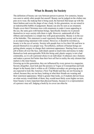 What Is Beauty In Society
The definition of beauty can vary between person to person. For centuries, beauty
was seen to satisfy other people but oneself. Beauty can be judged on the clothes one
puts on to wear, the makeup that is being used, the hairstyle that keeps up with the
latest fashion and even the shape of one s body. In this generation, we are raised in
an indestructible bubble of judgement. Beauty can also be seen as an ornament.
People cover their Christmas trees with ornaments to make it more appealing to
the eye, the same goes with human beings. Specifically females try to present
themselves in ways society tells them is right. However, underneath all of the
ribbons and ornaments is a simple tree with great personality. Beauty is in the eye
of the beholder. This statement is used vigorously throughout society and is seen
as an empowering statement with women. However, it should be rewritten as,
beauty is in the eye of society. Society tells people how to live their life and how to
present themselves in a proper way. Nevertheless, millions of human beings are
getting plastic surgery to change their outermost appearance. Starting from a nose
job to botox all over the face, individuals spend so much time and money to make
themselves look unrecognizable With this being said, plastic surgery is not a bad
commodity, as it is all a personal choice to an individual. It enhances one s features
and makes a person feel better than their best self but in reality the only element that
matters is the inner beauty.
Growing up in this generation, they are influenced by every person in a magazine.
Society altogether, must look past the pictures in Vogue or Cosmopolitan and look
deeper in the beauty that is within us all. Children nowadays are growing up and
are expected to look like America s Next Top Model and they are not focusing in
school, because they are too busy looking at what their friends are wearing and
their outermost appearance. Mind is greater than looks, so if students did not focus
on what society would think of them, they would most likely score higher on tests.
Inner beauty is more important than physical beauty, because it is a representation
of a person s true self. Judging a book by its cover can often be
 