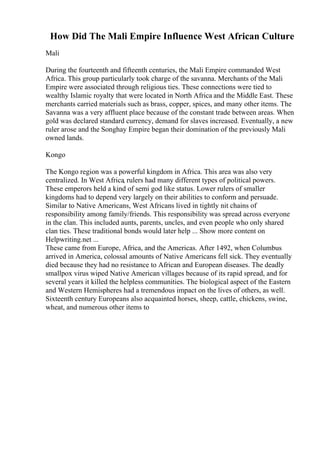 How Did The Mali Empire Influence West African Culture
Mali
During the fourteenth and fifteenth centuries, the Mali Empire commanded West
Africa. This group particularly took charge of the savanna. Merchants of the Mali
Empire were associated through religious ties. These connections were tied to
wealthy Islamic royalty that were located in North Africa and the Middle East. These
merchants carried materials such as brass, copper, spices, and many other items. The
Savanna was a very affluent place because of the constant trade between areas. When
gold was declared standard currency, demand for slaves increased. Eventually, a new
ruler arose and the Songhay Empire began their domination of the previously Mali
owned lands.
Kongo
The Kongo region was a powerful kingdom in Africa. This area was also very
centralized. In West Africa, rulers had many different types of political powers.
These emperors held a kind of semi god like status. Lower rulers of smaller
kingdoms had to depend very largely on their abilities to conform and persuade.
Similar to Native Americans, West Africans lived in tightly nit chains of
responsibility among family/friends. This responsibility was spread across everyone
in the clan. This included aunts, parents, uncles, and even people who only shared
clan ties. These traditional bonds would later help ... Show more content on
Helpwriting.net ...
These came from Europe, Africa, and the Americas. After 1492, when Columbus
arrived in America, colossal amounts of Native Americans fell sick. They eventually
died because they had no resistance to African and European diseases. The deadly
smallpox virus wiped Native American villages because of its rapid spread, and for
several years it killed the helpless communities. The biological aspect of the Eastern
and Western Hemispheres had a tremendous impact on the lives of others, as well.
Sixteenth century Europeans also acquainted horses, sheep, cattle, chickens, swine,
wheat, and numerous other items to
 