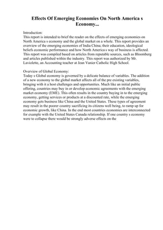 Effects Of Emerging Economies On North America s
Economy...
Introduction:
This report is intended to brief the reader on the effects of emerging economies on
North America s economy and the global market on a whole. This report provides an
overview of the emerging economies of India China; their education, ideological
beliefs economic performance and how North America s way of business is affected.
This report was compiled based on articles from reputable sources, such as Bloomberg
and articles published within the industry. This report was authorized by Mr.
Laviolette, an Accounting teacher at Jean Vanier Catholic High School.
Overview of Global Economy:
Today s Global economy is governed by a delicate balance of variables. The addition
of a new economy to the global market affects all of the pre existing variables,
bringing with it a host challenges and opportunities. Much like an initial public
offering, countries may buy in or develop economic agreements with the emerging
market economy (EME). This often results in the country buying in to the emerging
economy, getting services or products at a discounted rate, while the emerging
economy gets business like China and the United States. These types of agreement
may result in the poorer country sacrificing its citizens well being, to ramp up for
economic growth, like China. In the end most countries economies are interconnected
for example with the United States Canada relationship. If one country s economy
were to collapse there would be strongly adverse effects on the
 