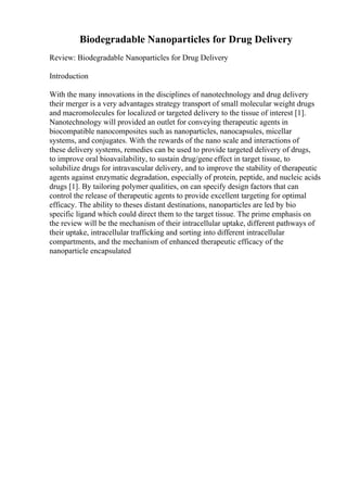 Biodegradable Nanoparticles for Drug Delivery
Review: Biodegradable Nanoparticles for Drug Delivery
Introduction
With the many innovations in the disciplines of nanotechnology and drug delivery
their merger is a very advantages strategy transport of small molecular weight drugs
and macromolecules for localized or targeted delivery to the tissue of interest [1].
Nanotechnology will provided an outlet for conveying therapeutic agents in
biocompatible nanocomposites such as nanoparticles, nanocapsules, micellar
systems, and conjugates. With the rewards of the nano scale and interactions of
these delivery systems, remedies can be used to provide targeted delivery of drugs,
to improve oral bioavailability, to sustain drug/gene effect in target tissue, to
solubilize drugs for intravascular delivery, and to improve the stability of therapeutic
agents against enzymatic degradation, especially of protein, peptide, and nucleic acids
drugs [1]. By tailoring polymer qualities, on can specify design factors that can
control the release of therapeutic agents to provide excellent targeting for optimal
efficacy. The ability to theses distant destinations, nanoparticles are led by bio
specific ligand which could direct them to the target tissue. The prime emphasis on
the review will be the mechanism of their intracellular uptake, different pathways of
their uptake, intracellular trafficking and sorting into different intracellular
compartments, and the mechanism of enhanced therapeutic efficacy of the
nanoparticle encapsulated
 