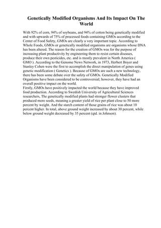 Genetically Modified Organisms And Its Impact On The
World
With 92% of corn, 94% of soybeans, and 94% of cotton being genetically modified
and with upwards of 75% of processed foods containing GMOs according to the
Center of Food Safety, GMOs are clearly a very important topic. According to
Whole Foods, GMOs or genetically modified organisms are organisms whose DNA
has been altered. The reason for the creation of GMOs was for the purpose of
increasing plant productivity by engineering them to resist certain diseases,
produce their own pesticides, etc. and is mostly prevalent in North America (
GMO ). According to the Genome News Network, in 1973, Herbert Boyer and
Stanley Cohen were the first to accomplish the direct manipulation of genes using
genetic modification ( Genetics ). Because of GMOs are such a new technology,
there has been some debate over the safety of GMOs. Genetically Modified
Organisms have been considered to be controversial; however, they have had an
overall positive impact on the world.
Firstly, GMOs have positively impacted the world because they have improved
food production. According to Swedish University of Agricultural Sciences
researchers, The genetically modified plants had stronger flower clusters that
produced more seeds, meaning a greater yield of rice per plant close to 50 more
percent by weight. And the starch content of those grains of rice was about 10
percent higher. In total, above ground weight increased by about 30 percent, while
below ground weight decreased by 35 percent (qtd. in Johnson).
 