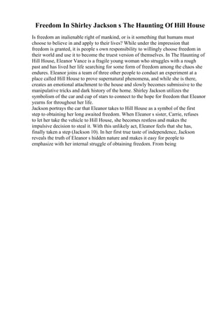 Freedom In Shirley Jackson s The Haunting Of Hill House
Is freedom an inalienable right of mankind, or is it something that humans must
choose to believe in and apply to their lives? While under the impression that
freedom is granted, it is people s own responsibility to willingly choose freedom in
their world and use it to become the truest version of themselves. In The Haunting of
Hill House, Eleanor Vance is a fragile young woman who struggles with a rough
past and has lived her life searching for some form of freedom among the chaos she
endures. Eleanor joins a team of three other people to conduct an experiment at a
place called Hill House to prove supernatural phenomena, and while she is there,
creates an emotional attachment to the house and slowly becomes submissive to the
manipulative tricks and dark history of the home. Shirley Jackson utilizes the
symbolism of the car and cup of stars to connect to the hope for freedom that Eleanor
yearns for throughout her life.
Jackson portrays the car that Eleanor takes to Hill House as a symbol of the first
step to obtaining her long awaited freedom. When Eleanor s sister, Carrie, refuses
to let her take the vehicle to Hill House, she becomes restless and makes the
impulsive decision to steal it. With this unlikely act, Eleanor feels that she has,
finally taken a step (Jackson 10). In her first true taste of independence, Jackson
reveals the truth of Eleanor s hidden nature and makes it easy for people to
emphasize with her internal struggle of obtaining freedom. From being
 
