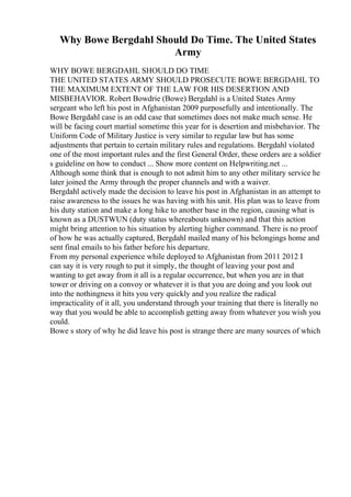 Why Bowe Bergdahl Should Do Time. The United States
Army
WHY BOWE BERGDAHL SHOULD DO TIME
THE UNITED STATES ARMY SHOULD PROSECUTE BOWE BERGDAHL TO
THE MAXIMUM EXTENT OF THE LAW FOR HIS DESERTION AND
MISBEHAVIOR. Robert Bowdrie (Bowe) Bergdahl is a United States Army
sergeant who left his post in Afghanistan 2009 purposefully and intentionally. The
Bowe Bergdahl case is an odd case that sometimes does not make much sense. He
will be facing court martial sometime this year for is desertion and misbehavior. The
Uniform Code of Military Justice is very similar to regular law but has some
adjustments that pertain to certain military rules and regulations. Bergdahl violated
one of the most important rules and the first General Order, these orders are a soldier
s guideline on how to conduct ... Show more content on Helpwriting.net ...
Although some think that is enough to not admit him to any other military service he
later joined the Army through the proper channels and with a waiver.
Bergdahl actively made the decision to leave his post in Afghanistan in an attempt to
raise awareness to the issues he was having with his unit. His plan was to leave from
his duty station and make a long hike to another base in the region, causing what is
known as a DUSTWUN (duty status whereabouts unknown) and that this action
might bring attention to his situation by alerting higher command. There is no proof
of how he was actually captured, Bergdahl mailed many of his belongings home and
sent final emails to his father before his departure.
From my personal experience while deployed to Afghanistan from 2011 2012 I
can say it is very rough to put it simply, the thought of leaving your post and
wanting to get away from it all is a regular occurrence, but when you are in that
tower or driving on a convoy or whatever it is that you are doing and you look out
into the nothingness it hits you very quickly and you realize the radical
impracticality of it all, you understand through your training that there is literally no
way that you would be able to accomplish getting away from whatever you wish you
could.
Bowe s story of why he did leave his post is strange there are many sources of which
 