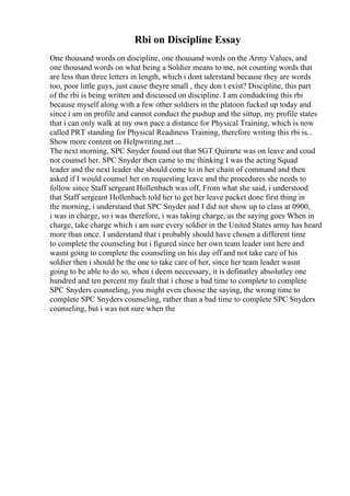 Rbi on Discipline Essay
One thousand words on discipline, one thousand words on the Army Values, and
one thousand words on what being a Soldier means to me, not counting words that
are less than three letters in length, which i dont uderstand because they are words
too, poor little guys, just cause theyre small , they don t exist? Discipline, this part
of the rbi is being written and discussed on discipline. I am condudcting this rbi
because myself along with a few other soldiers in the platoon fucked up today and
since i am on profile and cannot conduct the pushup and the sittup, my profile states
that i can only walk at my own pace a distance for Physical Training, which is now
called PRT standing for Physical Readiness Training, therefore writing this rbi is...
Show more content on Helpwriting.net ...
The next morning, SPC Snyder found out that SGT Quirarte was on leave and coud
not counsel her. SPC Snyder then came to me thinking I was the acting Squad
leader and the next leader she should come to in her chain of command and then
asked if I would counsel her on requesting leave and the procedures she needs to
follow since Staff sergeant Hollenbach was off, From what she said, i understood
that Staff sergeant Hollenbach told her to get her leave packet done first thing in
the morning, i understand that SPC Snyder and I did not show up to class at 0900,
i was in charge, so i was therefore, i was taking charge, as the saying goes When in
charge, take charge which i am sure every soldier in the United States army has heard
more than once. I understand that i probably should have chosen a different time
to complete the counseling but i figured since her own team leader isnt here and
wasnt going to complete the counseling on his day off and not take care of his
soldier then i should be the one to take care of her, since her team leader wasnt
going to be able to do so, when i deem neccessary, it is definatley absolutley one
hundred and ten percent my fault that i chose a bad time to complete to complete
SPC Snyders counseling, you might even choose the saying, the wrong time to
complete SPC Snyders counseling, rather than a bad time to complete SPC Snyders
counseling, but i was not sure when the
 