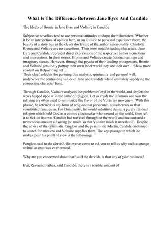What Is The Difference Between Jane Eyre And Candide
The Ideals of Bronte in Jane Eyre and Voltaire in Candide
Subjective novelists tend to use personal attitudes to shape their characters. Whether
it be an interjection of opinion here, or an allusion to personal experience there, the
beauty of a story lies in the clever disclosure of the author s personality. Charlotte
Bronte and Voltaire are no exceptions. Their most notableleading characters, Jane
Eyre and Candide, represent direct expressions of the respective author s emotions
and impressions. In their stories, Bronte and Voltaire create fictional settings and
imaginary scenes. However, through the psyche of their leading protagonists, Bronte
and Voltaire genuinely portray their own inner world they are their own... Show more
content on Helpwriting.net ...
Their chief vehicles for pursuing this analysis, spirituality and personal will,
underscore the contrasting values of Jane and Candide while ultimately supplying the
connecting character bond.
Through Candide, Voltaire analyzes the problem of evil in the world, and depicts the
woes heaped upon it in the name of religion. Let us crush the infamous one was the
rallying cry often used to summarize the flavor of the Voltarian movement. With this
phrase, he referred to any form of religion that persecuted nonadherents or that
constituted fanaticism. For Christianity, he would substitute deism, a purely rational
religion which held God as a cosmic clockmaker who wound up the world, then left
it to tick on its own. Candide had traveled throughout the world and encountered a
tremendous amount of wrong (so much so that Voltaire made it unrealistic). Despite
the advice of the optimistic Pangloss and the pessimistic Martin, Candide continued
to search for answers and Voltaire supplies them. The key passage in which he
makes clear his point of view is the following:
Pangloss said to the dervish, Sir, we ve come to ask you to tell us why such a strange
animal as man was ever created.
Why are you concerned about that? said the dervish. Is that any of your business?
But, Reverend Father, said Candide, there is a terrible amount of
 
