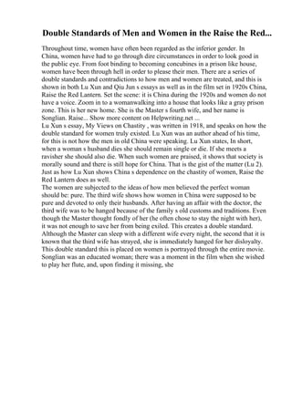 Double Standards of Men and Women in the Raise the Red...
Throughout time, women have often been regarded as the inferior gender. In
China, women have had to go through dire circumstances in order to look good in
the public eye. From foot binding to becoming concubines in a prison like house,
women have been through hell in order to please their men. There are a series of
double standards and contradictions to how men and women are treated, and this is
shown in both Lu Xun and Qiu Jun s essays as well as in the film set in 1920s China,
Raise the Red Lantern. Set the scene: it is China during the 1920s and women do not
have a voice. Zoom in to a womanwalking into a house that looks like a gray prison
zone. This is her new home. She is the Master s fourth wife, and her name is
Songlian. Raise... Show more content on Helpwriting.net ...
Lu Xun s essay, My Views on Chastity , was written in 1918, and speaks on how the
double standard for women truly existed. Lu Xun was an author ahead of his time,
for this is not how the men in old China were speaking. Lu Xun states, In short,
when a woman s husband dies she should remain single or die. If she meets a
ravisher she should also die. When such women are praised, it shows that society is
morally sound and there is still hope for China. That is the gist of the matter (Lu 2).
Just as how Lu Xun shows China s dependence on the chastity of women, Raise the
Red Lantern does as well.
The women are subjected to the ideas of how men believed the perfect woman
should be: pure. The third wife shows how women in China were supposed to be
pure and devoted to only their husbands. After having an affair with the doctor, the
third wife was to be hanged because of the family s old customs and traditions. Even
though the Master thought fondly of her (he often chose to stay the night with her),
it was not enough to save her from being exiled. This creates a double standard.
Although the Master can sleep with a different wife every night, the second that it is
known that the third wife has strayed, she is immediately hanged for her disloyalty.
This double standard this is placed on women is portrayed through the entire movie.
Songlian was an educated woman; there was a moment in the film when she wished
to play her flute, and, upon finding it missing, she
 