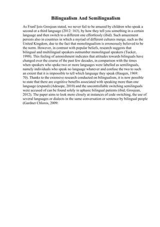 Bilingualism And Semilingualism
As FranГ§ois Grosjean stated, we never fail to be amazed by children who speak a
second or a third language (2012: 163), by how they tell you something in a certain
language and then switch to a different one effortlessly (ibid). Such amazement
persists also in countries in which a myriad of different cultures merge, such as the
United Kingdom, due to the fact that monolingualism is erroneously believed to be
the norm. However, in contrast with popular beliefs, research suggests that
bilingual and multilingual speakers outnumber monolingual speakers (Tucker,
1998). This feeling of astonishment indicates that attitudes towards bilinguals have
changed over the course of the past few decades, in comparison with the times
when speakers who spoke two or more languages were labelled as semilinguals,
namely individuals who speak no language whatever and confuse the two to such
an extent that it is impossible to tell which language they speak (Haugen, 1969:
70). Thanks to the extensive research conducted on bilingualism, it is now possible
to state that there are cognitive benefits associated with speaking more than one
language (expand) (Adesope, 2010) and the uncontrollable switching semilinguals
were accused of can be found solely in aphasic bilingual patients (ibid; Grosjean,
2012). The paper aims to look more closely at instances of code switching, the use of
several languages or dialects in the same conversation or sentence by bilingual people
(Gardner Chloros, 2009:
 