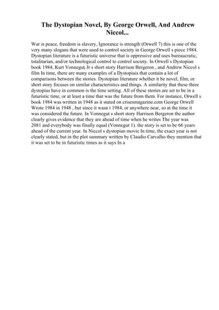 The Dystopian Novel, By George Orwell, And Andrew
Niccol...
War is peace, freedom is slavery, Ignorance is strength (Orwell 7) this is one of the
very many slogans that were used to control society in George Orwell s piece 1984.
Dystopian literature is a futuristic universe that is oppressive and uses bureaucratic,
totalitarian, and/or technological control to control society. In Orwell s Dystopian
book 1984, Kurt Vonnegut, Jr s short story Harrison Bergeron , and Andrew Niccol s
film In time, there are many examples of a Dystopiais that contain a lot of
comparisons between the stories. Dystopian literature whether it be novel, film, or
short story focuses on similar characteristics and things. A similarity that these three
dystopias have in common is the time setting. All of these stories are set to be in a
futuristic time, or at least a time that was the future from them. For instance, Orwell s
book 1984 was written in 1948 as it stated on crisesmagazine.com George Orwell
Wrote 1984 in 1948 , but since it wasn t 1984, or anywhere near, so at the time it
was considered the future. In Vonnegut s short story Harrison Bergeron the author
clearly gives evidence that they are ahead of time when he writes The year was
2081 and everybody was finally equal (Vonnegut 1). the story is set to be 66 years
ahead of the current year. In Niccol s dystopian movie In time, the exact year is not
clearly stated, but in the plot summary written by Claudio Carvalho they mention that
it was set to be in futuristic times as it says In a
 