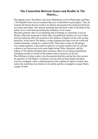 The Connection Between Senses and Reality in The
Matrix,...
The popular movie The Matrix, Descartes Meditations on First Philosophy and Plato
s The Republic have more in common than you would think at quick glance. They all
examine the theory that our world is an illusion and question the connection between
our senses and reality. The clearest similarity between these works is the doubt of the
reality of our world and questioning the reliability of our senses.
Descartes proposes that we are dreaming and everything we experience is just an
illusion. Plato also proposed a similar idea, a hypothetical situation of a cave where
men lay bound up, able only to perceive the shadows of figures on the walls as they
passed by. In the movie The Matrix, a mega computer has taken over the world and
controls humanity s minds in a virtual world. These three works are all asking a
very similar question, is the world we perceive as reality actually real? Is it all just
a dream or an illusion put on by some higher being? Plato, Descartes, and the
makers of The Matrix introduce these scenarios where we are being controlled by
something outside of ourselves that ordains what we perceive to be real.
The difference in these works is not the question that they ask but how they answer
the question. In The Matrix, it portrays a society that has been fooled and taken
over by a computer, while a small group has come together to fight its control, they
realize the world they have known is not reality and have managed to escape Matrix
s grasp. In both
 