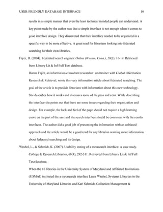 USER-FRIENDLY DATABASE INTERFACE                                                                  10

       results in a simple manner that even the least technical minded people can understand. A

       key point made by the author was that a simple interface is not enough when it comes to

       good interface design. They discovered that their interface needed to be organized in a

       specific way to be more effective. A great read for librarians looking into federated

       searching for their own libraries.

Fryer, D. (2004). Federated search engines. Online (Weston, Conn.), 28(2), 16-19. Retrieved

       from Library Lit & Inf Full Text database.

       Donna Fryer, an information consultant researcher, and trainer with Global Information

       Research & Retrieval, wrote this very informative article about federated searching. The

       goal of the article is to provide librarians with information about this new technology.

       She describes how it works and discusses some of the pros and cons. While describing

       the interface she points out that there are some issues regarding their organization and

       design. For example, the look and feel of the page should not require a high learning

       curve on the part of the user and the search interface should be consistent with the results

       interfaces. The author did a good job of presenting the information with an unbiased

       approach and the article would be a good read for any librarian wanting more information

       about federated searching and its design.

Wrubel, L., & Schmidt, K. (2007). Usability testing of a metasearch interface: A case study.

       College & Research Libraries, 68(4), 292-311. Retrieved from Library Lit & Inf Full

       Text database.

       When the 16 libraries in the University System of Maryland and Affiliated Institutions

       (USMAI) instituted the a metasearch interface Laura Wrubel, Systems Librarian in the

       University of Maryland Libraries and Kari Schmidt, Collection Management &
 