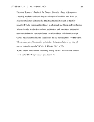 USER-FRIENDLY DATABASE INTERFACE                                                             11

     Electronic Resources Librarian in the Dahlgren Memorial Library at Georgetown

     University decided to conduct a study evaluating its effectiveness. This article is a

     description that study and its results. They found that most students in the study

     understood what a metasearch (also known as a federated search) does and were familiar

     with the libraries website. Two different interfaces for their metasearch system were

     tested and students did show a preference toward once based on its interface design.

     Overall the authors found that the students saw that the metasearch tool could be useful.

     “However, aspects of functionality and interface design contributed to low rates of

     success in completing tasks” (Wrubel & Schmidt, 2007, p.302).

     A good read for those libraries considering moving toward a metasearch or federated

     search tool and for designers developing these tools.
 