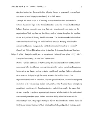 USER-FRIENDLY DATABASE INTERFACE                                                                     3

       described an interface that was flexible, allowing the user to move easily between basic

       and advanced searching options and easily skim their results.

       Although this article is told in an amusing fashion and the database described was

       fictious, it does shed light on the desires of database users. It is obvious that Brambrick

       believes database companies must keep their users needs in mind when laying out the

       organization of their interface and she did an excellent job describing how the interface

       should be organized differently for different users. “The industry must keep in mind the

       database users and how they can best utilize their products. Keeping attuned to the

       constant and dynamic changes in the world of information technology is essential”

       (Brambrick, 2000, p. 24). A fine article for database designers and reference librarians.

Fichter, D. (2001). Designing usable sites: a state of mind. Online (Weston, Conn.), 25(1), 68-72.

       Retrieved from Library Lit & Inf Full Text database.

       Darlene Fichter is a librarian at the University of Saskatchewan Library and has written

       numerous articles about human computer interaction for various journals and magazines.

       In this article, she focuses on how to design a usable web interface. Fichter explains that

       there are seven design principle for usable web sites: be intuitive, have a clear

       organizational structure, be consistent, offer navigational choices, tailor visual design and

       interaction to fit your audience, make it work, and be polite. A central theme among these

       principles is consistency. As the author describes each of the principles she argues that

       the user looks for a consistent organizational structure, whether that is in the navigational

       structure or layout of the pages. Fichter states that “Using a familiar layout and site

       structure helps users. They expect the logo at the top, the content in the middle, menus on

       the left, and footers. Make use of their intuitive knowledge, and put their brain cycles to
 
