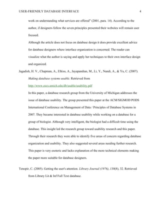 USER-FRIENDLY DATABASE INTERFACE                                                                     4

       work on understanding what services are offered” (2001, para. 14). According to the

       author, if designers follow the seven principles presented their websites will remain user

       focused.

       Although the article does not focus on database design it does provide excellent advice

       for database designers where interface organization is concerned. The reader can

       visualize what the author is saying and apply her techniques to their own interface design

       and organized.

Jagadish, H. V., Chapman, A., Elkiss, A., Jayapandian, M., Li, Y., Nandi, A., & Yu, C. (2007).

       Making database systems usable. Retrieved from

       http://www.eecs.umich.edu/db/usable/usability.pdf

       In this paper, a database research group from the University of Michigan addresses the

       issue of database usability. The group presented this paper at the ACM/SIGMOD PODS

       International Conference on Management of Data / Principles of Database Systems in

       2007. They became interested in database usability while working on a database for a

       group of biologist. Although very intelligent, the biologist had a difficult time using the

       database. This insight led the research group toward usability research and this paper.

       Through their research they were able to identify five areas of concern regarding database

       organization and usability. They also suggested several areas needing further research.

       This paper is very esoteric and lacks explanation of the more technical elements making

       the paper more suitable for database designers.


Tenopir, C. (2005). Getting the user's attention. Library Journal (1976), 130(8), 32. Retrieved

       from Library Lit & Inf Full Text database.
 