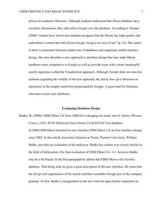 USER-FRIENDLY DATABASE INTERFACE                                                                   7

      almost all academic librarians. Although students understand that library database have

      excellent information, they still utilize Google over the database. According to Tenopir

      (2009) “studies have shown that students recognize that the library has high-quality and

      authoritative content but still choose Google owing to its ease of use” (p. 22). She seems

      to draw a connection between student use of databases and organized, usable interface

      design. She also describes a new approach to interface design that may make library

      databases more competitive to Google as well as provide users with a more meaningful

      search experience called the Visualization approach. Although Tenopir does not state her

      opinions regarding the validity of the new approach, the article does give librarians an

      alternative to the simple search box perpetuated by Google. A good read for librarians

      who must review new databases.



                                Evaluating Database Design

Badke, W. (2008). EBSCOhost 2.0: How EBSCO is changing my mind, sort of. Online (Weston,

      Conn.), 32(5), 48-50. Retrieved from Library Lit & Inf Full Text database.

      In 2008 EBSCOhost launched its new interface EBSCOhost 2.0, its first interface change

      since 2002. In this article Associate Librarian at Trinity Western University, William

      Badke, provides an evaluation of the makeover. Badke has written over twenty articles in

      the field of information. His final evaluation of EBSCOhost 2.0 - A+, however Badke

      may be a bit biased. In the first paragraph he admits that EBSCOhost is his favorite

      database. That being said, he gives a great description of the new interface. He notes that

      the design and organization of the search interface resembles Google just as the company

      planned. At first, Badke is disappointed in the new look but upon further inspection he
 