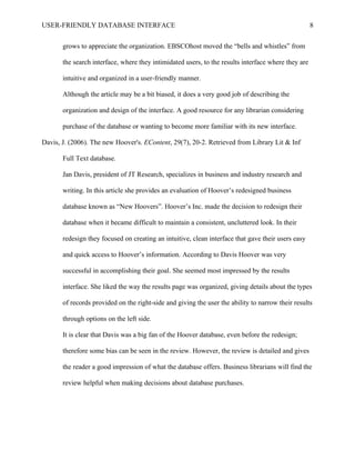 USER-FRIENDLY DATABASE INTERFACE                                                                     8

       grows to appreciate the organization. EBSCOhost moved the “bells and whistles” from

       the search interface, where they intimidated users, to the results interface where they are

       intuitive and organized in a user-friendly manner.

       Although the article may be a bit biased, it does a very good job of describing the

       organization and design of the interface. A good resource for any librarian considering

       purchase of the database or wanting to become more familiar with its new interface.

Davis, J. (2006). The new Hoover's. EContent, 29(7), 20-2. Retrieved from Library Lit & Inf

       Full Text database.

       Jan Davis, president of JT Research, specializes in business and industry research and

       writing. In this article she provides an evaluation of Hoover’s redesigned business

       database known as “New Hoovers”. Hoover’s Inc. made the decision to redesign their

       database when it became difficult to maintain a consistent, uncluttered look. In their

       redesign they focused on creating an intuitive, clean interface that gave their users easy

       and quick access to Hoover’s information. According to Davis Hoover was very

       successful in accomplishing their goal. She seemed most impressed by the results

       interface. She liked the way the results page was organized, giving details about the types

       of records provided on the right-side and giving the user the ability to narrow their results

       through options on the left side.

       It is clear that Davis was a big fan of the Hoover database, even before the redesign;

       therefore some bias can be seen in the review. However, the review is detailed and gives

       the reader a good impression of what the database offers. Business librarians will find the

       review helpful when making decisions about database purchases.
 