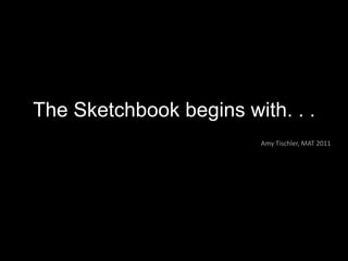 The Sketchbook begins with. . . Amy Tischler, MAT 2011 