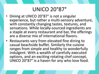 UNICO 20°87°
• Dining at UNICO 20°87° is not a singular
experience, but rather a multi-sensory adventure,
with constantly changing tastes, textures, and
sensations. While locally-sourced ingredients are
a staple at every restaurant and bar, the offerings
are a diverse mix of international flavors.
• Restaurants vary from elevated fine dining to
casual beachside buffet. Similarly the cuisine
ranges from simple and healthy to wonderfully
indulgent. With a wealth of carefully executed
options, and an exciting rotating chef concept,
UNICO 20°87° is a haven for any who love food.
 
