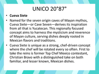 UNICO 20°87°
• Cueva Siete
• Named for the seven origin caves of Mayan mythos,
Cueva Siete—or Cave Seven—derives its inspiration
from all that is Yucatecan. This regionally focused
concept aims to harness the mysticism and reverence
of Mayan culture, serving dishes deeply rooted in
Mexican flavors and traditions.
• Cueva Siete is unique as a strong, chef-driven concept
where the chef will be rotated every so often. First to
take the reins is former Top Chef Mexico contestant,
Christian Bravo with a distinguished take on both
familiar, and lesser known, Mexican dishes.
 