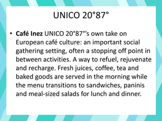 UNICO 20°87°
• Café Inez UNICO 20°87°’s own take on
European café culture: an important social
gathering setting, often a stopping off point in
between activities. A way to refuel, rejuvenate
and recharge. Fresh juices, coffee, tea and
baked goods are served in the morning while
the menu transitions to sandwiches, paninis
and meal-sized salads for lunch and dinner.
 