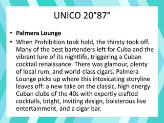 UNICO 20°87°
• Palmera Lounge
• When Prohibition took hold, the thirsty took off.
Many of the best bartenders left for Cuba and the
vibrant lure of its nightlife, triggering a Cuban
cocktail renaissance. There was glamour, plenty
of local rum, and world-class cigars. Palmera
Lounge picks up where this intoxicating storyline
leaves off: a new take on the classic, high energy
Cuban clubs of the 40s with expertly crafted
cocktails, bright, inviting design, boisterous live
entertainment, and a cigar bar.
 