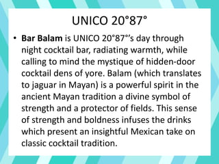 UNICO 20°87°
• Bar Balam is UNICO 20°87°’s day through
night cocktail bar, radiating warmth, while
calling to mind the mystique of hidden-door
cocktail dens of yore. Balam (which translates
to jaguar in Mayan) is a powerful spirit in the
ancient Mayan tradition a divine symbol of
strength and a protector of fields. This sense
of strength and boldness infuses the drinks
which present an insightful Mexican take on
classic cocktail tradition.
 