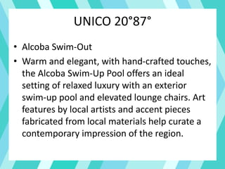 UNICO 20°87°
• Alcoba Swim-Out
• Warm and elegant, with hand-crafted touches,
the Alcoba Swim-Up Pool offers an ideal
setting of relaxed luxury with an exterior
swim-up pool and elevated lounge chairs. Art
features by local artists and accent pieces
fabricated from local materials help curate a
contemporary impression of the region.
 